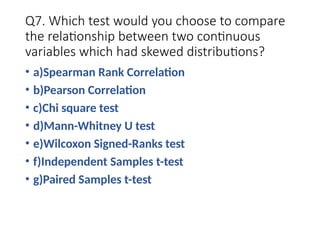 Q7. Which test would you choose to compare
the relationship between two continuous
variables which had skewed distributions?
• a)Spearman Rank Correlation
• b)Pearson Correlation
• c)Chi square test
• d)Mann-Whitney U test
• e)Wilcoxon Signed-Ranks test
• f)Independent Samples t-test
• g)Paired Samples t-test
 