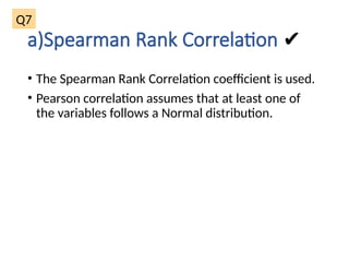 a)Spearman Rank Correlation ✔
• The Spearman Rank Correlation coefficient is used.
• Pearson correlation assumes that at least one of
the variables follows a Normal distribution.
Q7
 