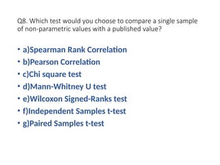 Q8. Which test would you choose to compare a single sample
of non-parametric values with a published value?
• a)Spearman Rank Correlation
• b)Pearson Correlation
• c)Chi square test
• d)Mann-Whitney U test
• e)Wilcoxon Signed-Ranks test
• f)Independent Samples t-test
• g)Paired Samples t-test
 
