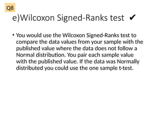 e)Wilcoxon Signed-Ranks test ✔
• You would use the Wilcoxon Signed-Ranks test to
compare the data values from your sample with the
published value where the data does not follow a
Normal distribution. You pair each sample value
with the published value. If the data was Normally
distributed you could use the one sample t-test.
Q8
 