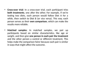 • Cross-over trial: In a cross-over trial, each participant tries
both treatments, one after the other. For example, if we’re
testing two diets, each person would follow Diet A for a
while, then switch to Diet B (or vice versa). This way, each
person serves as their own comparison, which can make the
results more reliable.
• Matched samples: In matched samples, we pair up
participants based on similar characteristics, like age or
weight, and then give one person in each pair the treatment
and the other person a control or different treatment. This
helps make the comparison fairer because each pair is similar
in ways that might affect the outcome.
 