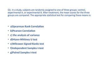 Q1. In a study, subjects are randomly assigned to one of three groups: control,
experimental A, or experimental B. After treatment, the mean scores for the three
groups are compared. The appropriate statistical test for comparing these means is:
• a)Spearman Rank Correlation
• b)Pearson Correlation
• c) the analysis of variance
• d)Mann-Whitney U test
• e)Wilcoxon Signed-Ranks test
• f)Independent Samples t-test
• g)Paired Samples t-test
 