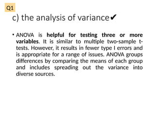 c) the analysis of variance✔
• ANOVA is helpful for testing three or more
variables. It is similar to multiple two-sample t-
tests. However, it results in fewer type I errors and
is appropriate for a range of issues. ANOVA groups
differences by comparing the means of each group
and includes spreading out the variance into
diverse sources.
Q1
 