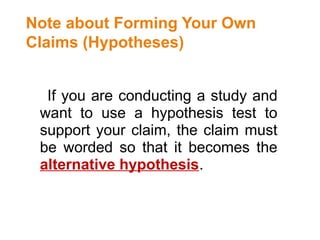 Note about Forming Your Own
Claims (Hypotheses)
If you are conducting a study and
want to use a hypothesis test to
support your claim, the claim must
be worded so that it becomes the
alternative hypothesis.
 