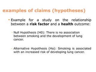 examples of claims (hypotheses)
 Example for a study on the relationship
between a risk factor and a health outcome:
◦ Null Hypothesis (H0): There is no association
between smoking and the development of lung
cancer.
◦ Alternative Hypothesis (Ha): Smoking is associated
with an increased risk of developing lung cancer.
 