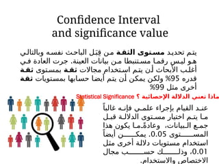Confidence Interval
and significance value
‫د‬‫تحدي‬ ‫م‬‫يت‬
‫ة‬‫الثق‬ ‫توى‬‫مس‬
‫ي‬‫وبالتال‬ ‫ه‬‫نفس‬ ‫ث‬‫الباح‬ ‫ل‬َ‫ب‬ِ‫ق‬ ‫ن‬‫م‬
.
‫ي‬ ‫ف‬ ‫العادة‬ ‫جرت‬ ‫العينة‬ ‫بيانات‬ ‫ن‬ ‫م‬ ‫تنبطا‬ ‫مس‬ ‫ا‬ ‫رقم‬ ‫س‬ ‫لي‬ ‫و‬ ‫ه‬
‫مجاالت‬ ‫تخدام‬ ‫اس‬ ‫م‬ ‫يت‬ ‫ن‬‫أ‬ ‫األبحاث‬ ‫ب‬ ‫أغل‬
‫ة‬ ‫ثق‬
‫توى‬‫بمس‬
‫ة‬‫ثق‬
‫قدره‬
95
%
‫بمستويات‬ ‫حسابها‬ ‫أيضا‬ ‫يتم‬ ‫أن‬ ‫يمكن‬ ‫ولكن‬
‫ثقة‬
‫مثل‬ ‫أخرى‬
99
%
‫؟‬ ‫اإلحصائية‬ ‫الداللة‬ ‫تعني‬ ‫ماذا‬
Statistical Significance
ً‫غالبا‬ ‫ه‬ ‫فإن‬ ‫ي‬ ‫علم‬ ‫بإجراء‬ ‫القيام‬ ‫د‬ ‫عن‬
‫ل‬ ‫قب‬ ‫ة‬ ‫الدالل‬ ‫توى‬ ‫مس‬ ‫اختيار‬ ‫م‬ ‫يت‬ ‫ا‬ ‫م‬
‫هذا‬ ‫يكون‬ ‫ا‬ ‫م‬ ً‫وعادة‬ ،‫بيانات‬ ‫ال‬ ‫ع‬ ‫جم‬
‫توى‬ ‫المس‬
0.05
.
ً‫أيضا‬ ‫ن‬ ‫يمك‬
‫مثل‬ ‫أخرى‬ ‫داللة‬ ‫مستويات‬ ‫استخدام‬
0.01
‫مجال‬ ‫ب‬ ‫حس‬ ‫ك‬ ‫وذل‬ ،
.‫واالستخدام‬ ‫االختصاص‬
 