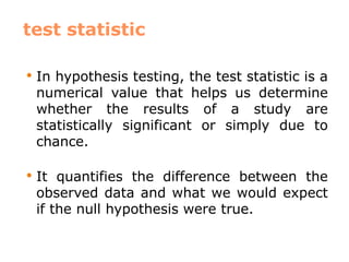 test statistic
 In hypothesis testing, the test statistic is a
numerical value that helps us determine
whether the results of a study are
statistically significant or simply due to
chance.
 It quantifies the difference between the
observed data and what we would expect
if the null hypothesis were true.
 