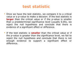 test statistic
 Once we have the test statistic, we compare it to a critical
value or a p-value to make a decision. If the test statistic is
larger than the critical value or if the p-value is smaller
than a predetermined significance level (usually 0.05), we
reject the null hypothesis and conclude that there is
evidence of a significant effect or difference.
 If the test statistic is smaller than the critical value or if
the p-value is greater than the significance level, we fail to
reject the null hypothesis and conclude that there is not
enough evidence to support a significant effect or
difference.
 