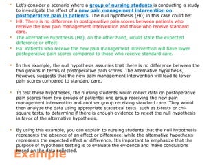 Example
 Let's consider a scenario where a group of nursing students is conducting a study
to investigate the effect of a new pain management intervention on
postoperative pain in patients. The null hypothesis (H0) in this case could be:
 H0: There is no difference in postoperative pain scores between patients who
receive the new pain management intervention and those who receive standard
care.
 The alternative hypothesis (Ha), on the other hand, would state the expected
difference or effect:
 Ha: Patients who receive the new pain management intervention will have lower
postoperative pain scores compared to those who receive standard care.
 In this example, the null hypothesis assumes that there is no difference between the
two groups in terms of postoperative pain scores. The alternative hypothesis,
however, suggests that the new pain management intervention will lead to lower
pain scores compared to standard care.
 To test these hypotheses, the nursing students would collect data on postoperative
pain scores from two groups of patients: one group receiving the new pain
management intervention and another group receiving standard care. They would
then analyze the data using appropriate statistical tests, such as t-tests or chi-
square tests, to determine if there is enough evidence to reject the null hypothesis
in favor of the alternative hypothesis.
 By using this example, you can explain to nursing students that the null hypothesis
represents the absence of an effect or difference, while the alternative hypothesis
represents the expected effect or difference. It's important to emphasize that the
purpose of hypothesis testing is to evaluate the evidence and make conclusions
based on the data collected.
 
