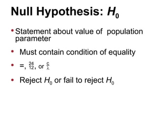 Null Hypothesis: H0
 Statement about value of population
parameter
 Must contain condition of equality
 =, , or 
 Reject H0 or fail to reject H0
 