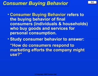  Copyright 1999 Prentice Hall
5-2
Consumer Buying Behavior
• Consumer Buying Behavior
Consumer Buying Behavior refers to
the buying behavior of final
consumers (individuals & households)
who buy goods and services for
personal consumption.
• Study consumer behavior to answer:
“
“How do consumers respond to
How do consumers respond to
marketing efforts the company might
marketing efforts the company might
use?”
use?”
 