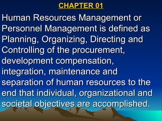 CHAPTER 01 Human Resources Management or Personnel Management is defined as Planning, Organizing, Directing and Controlling of the procurement, development compensation, integration, maintenance and separation of human resources to the end that individual, organizational and societal objectives are accomplished. 