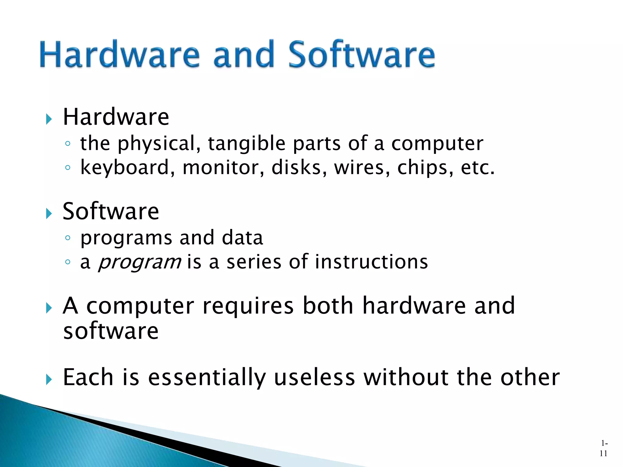  Hardware
◦ the physical, tangible parts of a computer
◦ keyboard, monitor, disks, wires, chips, etc.
 Software
◦ programs and data
◦ a program is a series of instructions
 A computer requires both hardware and
software
 Each is essentially useless without the other
1-
11
 