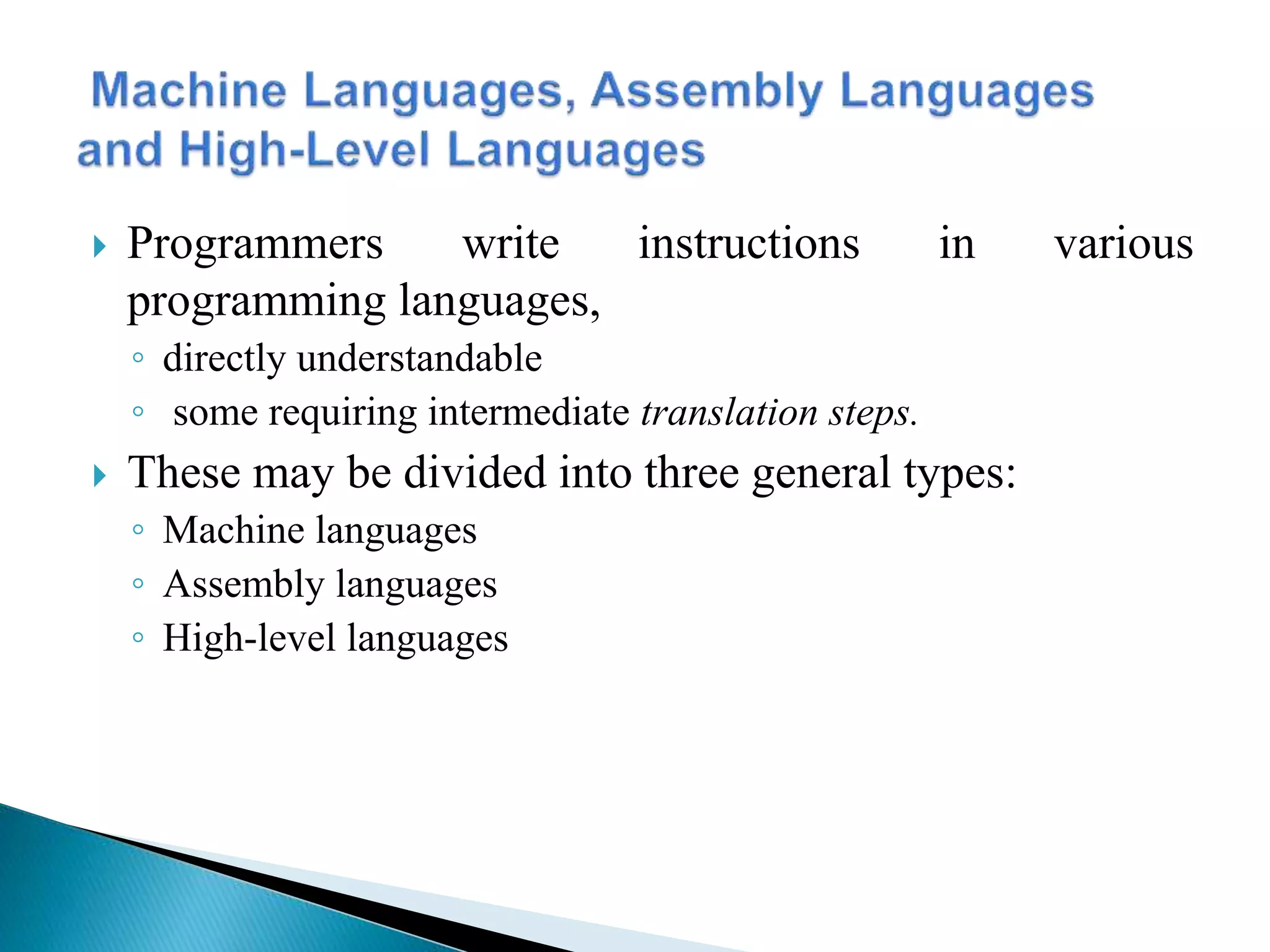  Programmers write instructions in various
programming languages,
◦ directly understandable
◦ some requiring intermediate translation steps.
 These may be divided into three general types:
◦ Machine languages
◦ Assembly languages
◦ High-level languages
 