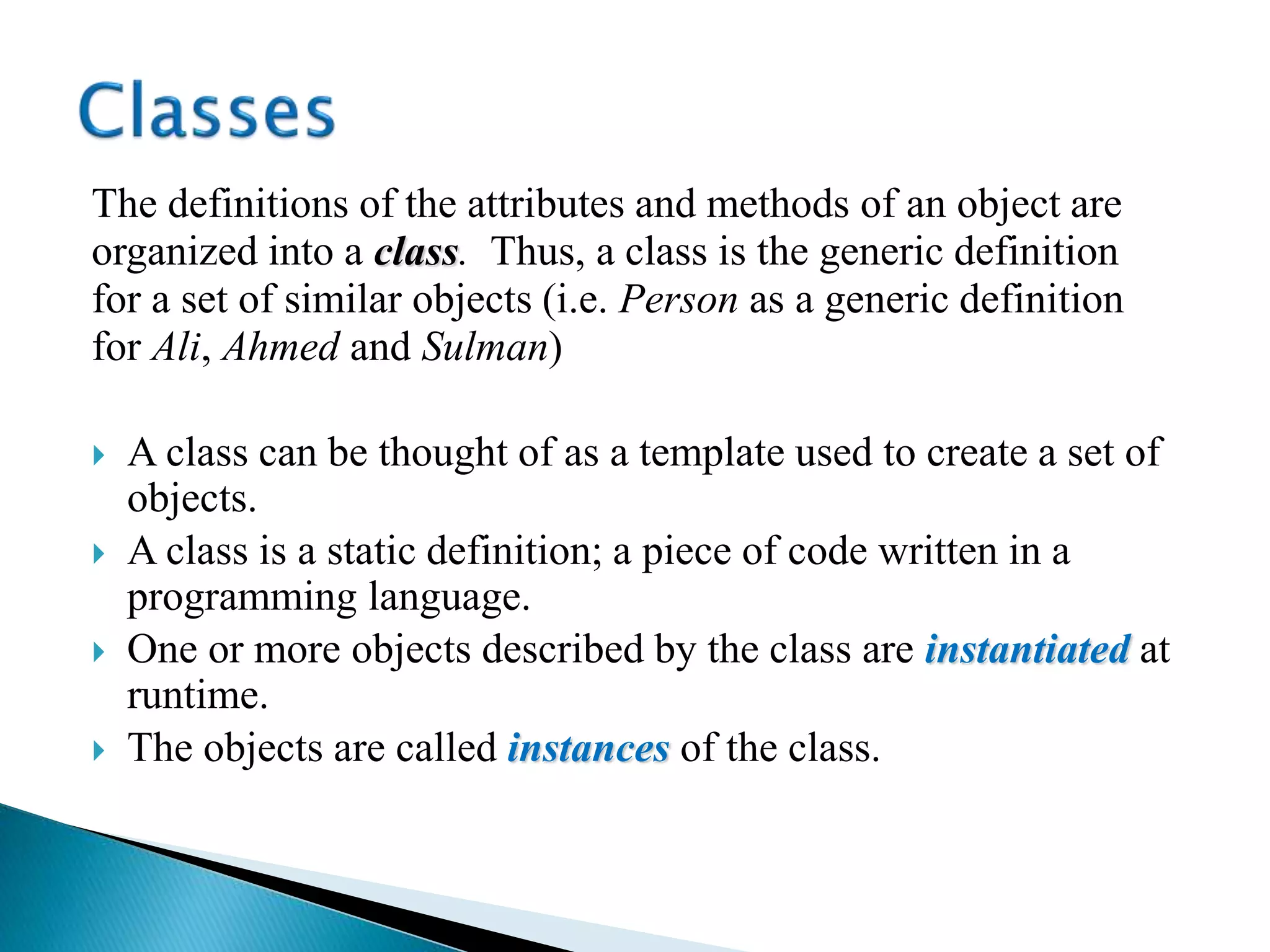 The definitions of the attributes and methods of an object are
organized into a class. Thus, a class is the generic definition
for a set of similar objects (i.e. Person as a generic definition
for Ali, Ahmed and Sulman)
 A class can be thought of as a template used to create a set of
objects.
 A class is a static definition; a piece of code written in a
programming language.
 One or more objects described by the class are instantiated at
runtime.
 The objects are called instances of the class.
 