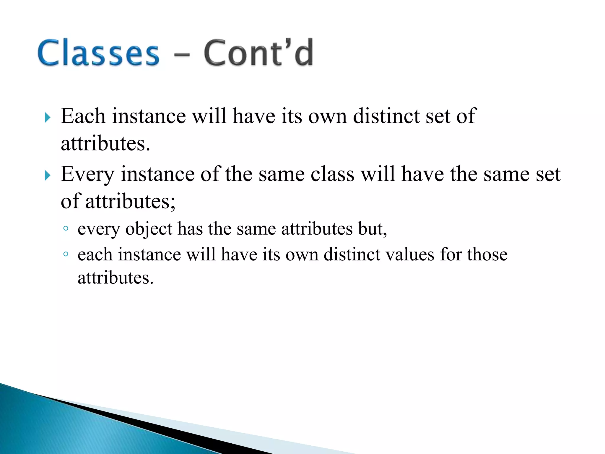  Each instance will have its own distinct set of
attributes.
 Every instance of the same class will have the same set
of attributes;
◦ every object has the same attributes but,
◦ each instance will have its own distinct values for those
attributes.
 