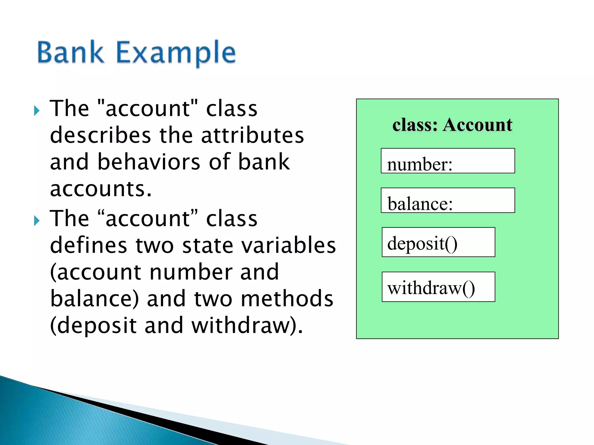  The "account" class
describes the attributes
and behaviors of bank
accounts.
 The “account” class
defines two state variables
(account number and
balance) and two methods
(deposit and withdraw).
class: Account
deposit()
withdraw()
balance:
number:
 