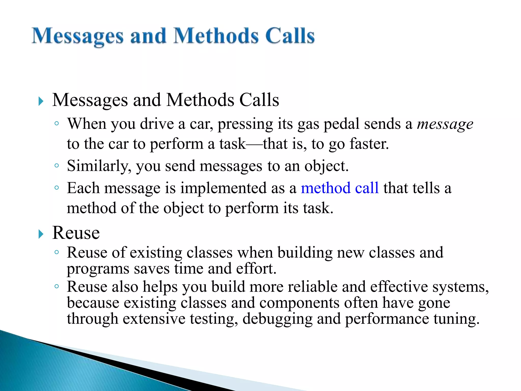 Messages and Methods Calls
◦ When you drive a car, pressing its gas pedal sends a message
to the car to perform a task—that is, to go faster.
◦ Similarly, you send messages to an object.
◦ Each message is implemented as a method call that tells a
method of the object to perform its task.
 Reuse
◦ Reuse of existing classes when building new classes and
programs saves time and effort.
◦ Reuse also helps you build more reliable and effective systems,
because existing classes and components often have gone
through extensive testing, debugging and performance tuning.
 
