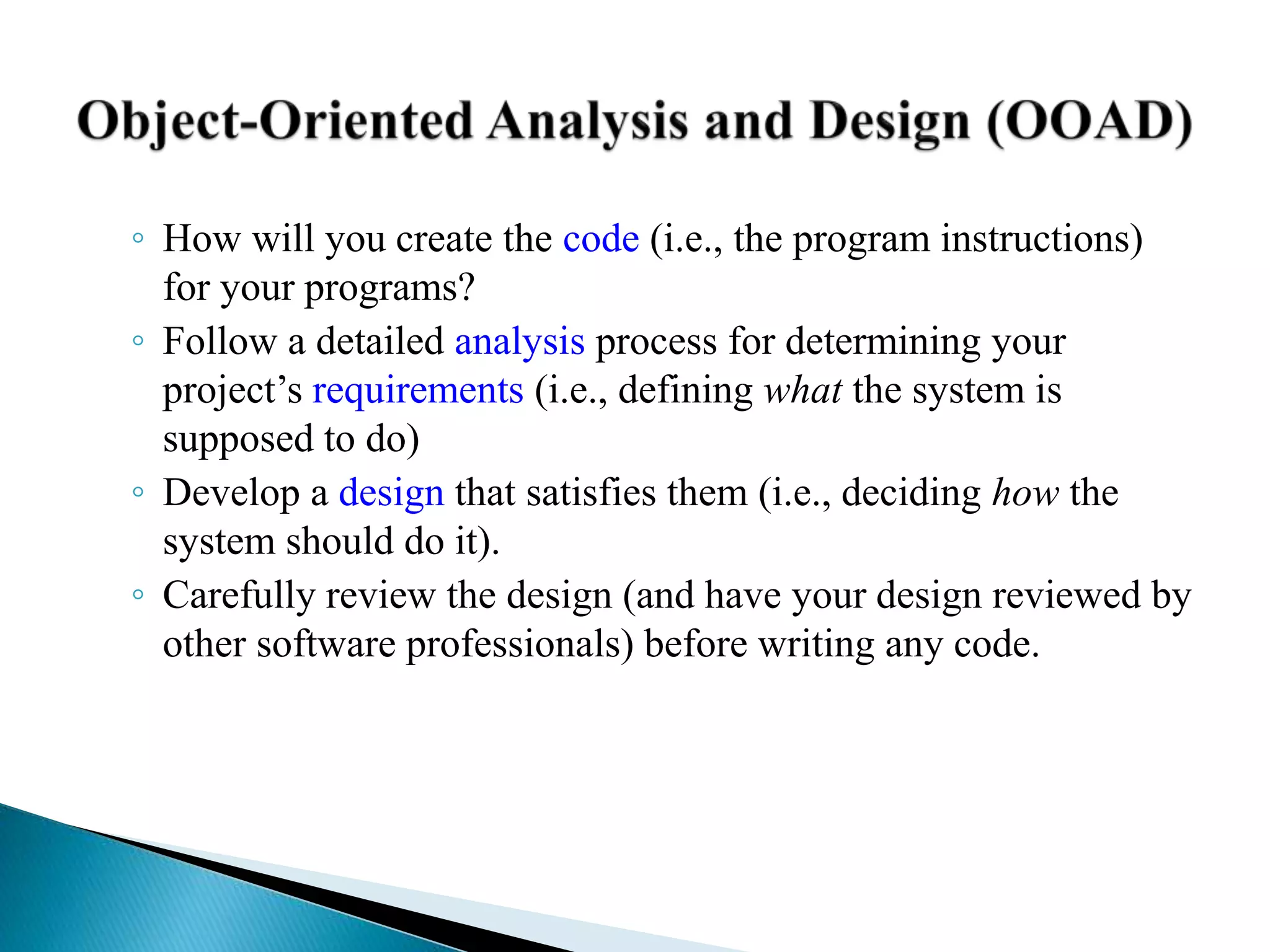 ◦ How will you create the code (i.e., the program instructions)
for your programs?
◦ Follow a detailed analysis process for determining your
project’s requirements (i.e., defining what the system is
supposed to do)
◦ Develop a design that satisfies them (i.e., deciding how the
system should do it).
◦ Carefully review the design (and have your design reviewed by
other software professionals) before writing any code.
 