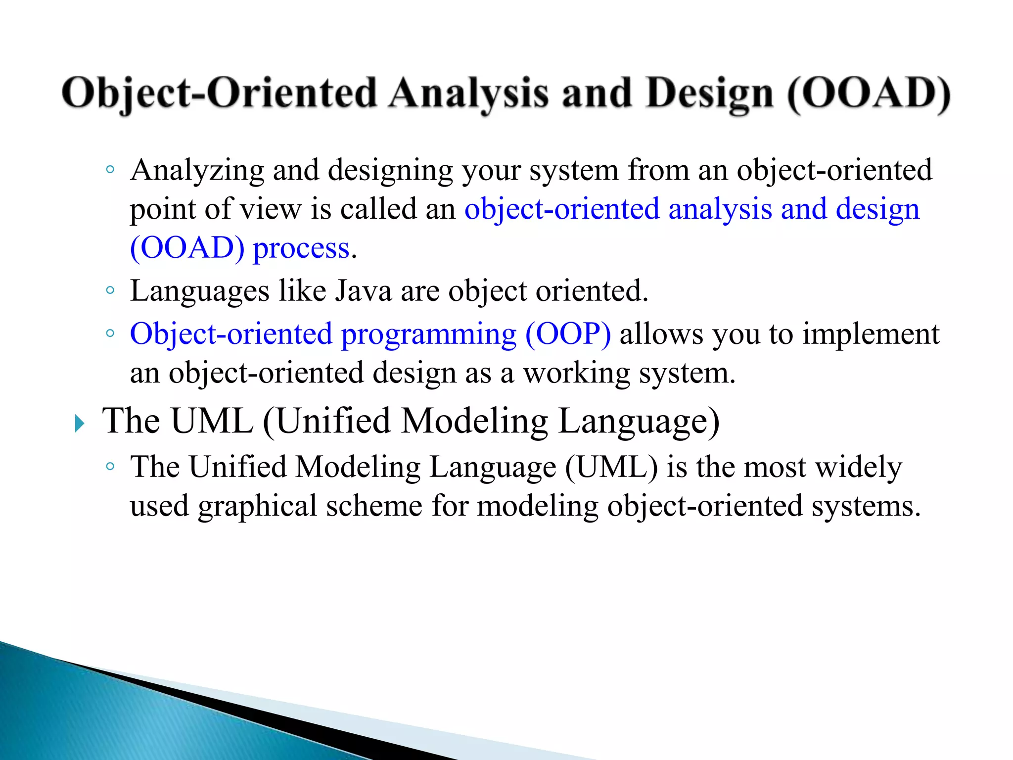 ◦ Analyzing and designing your system from an object-oriented
point of view is called an object-oriented analysis and design
(OOAD) process.
◦ Languages like Java are object oriented.
◦ Object-oriented programming (OOP) allows you to implement
an object-oriented design as a working system.
 The UML (Unified Modeling Language)
◦ The Unified Modeling Language (UML) is the most widely
used graphical scheme for modeling object-oriented systems.
 