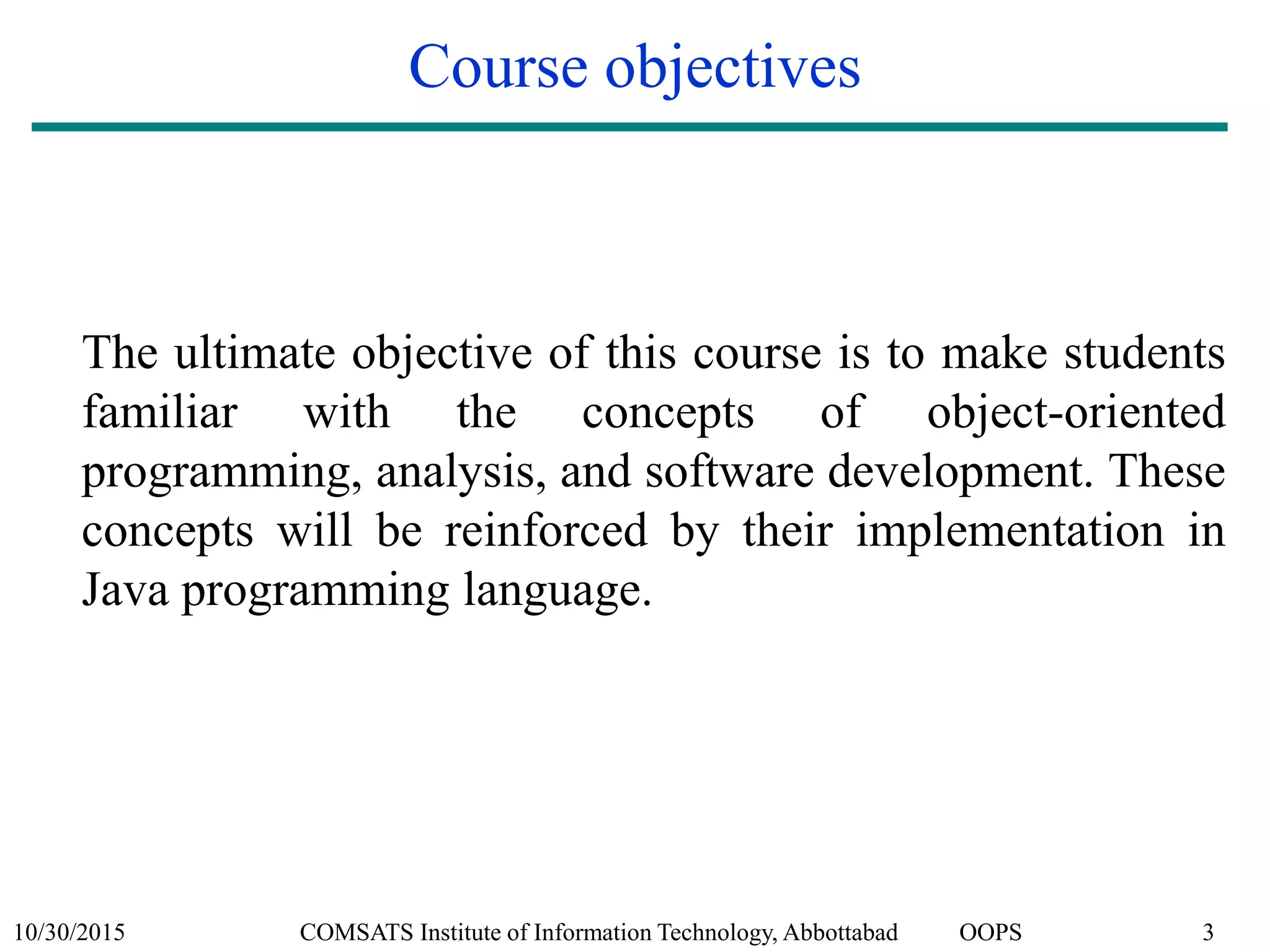 10/30/2015 COMSATS Institute of Information Technology, Abbottabad OOPS 3
Course objectives
The ultimate objective of this course is to make students
familiar with the concepts of object-oriented
programming, analysis, and software development. These
concepts will be reinforced by their implementation in
Java programming language.
 