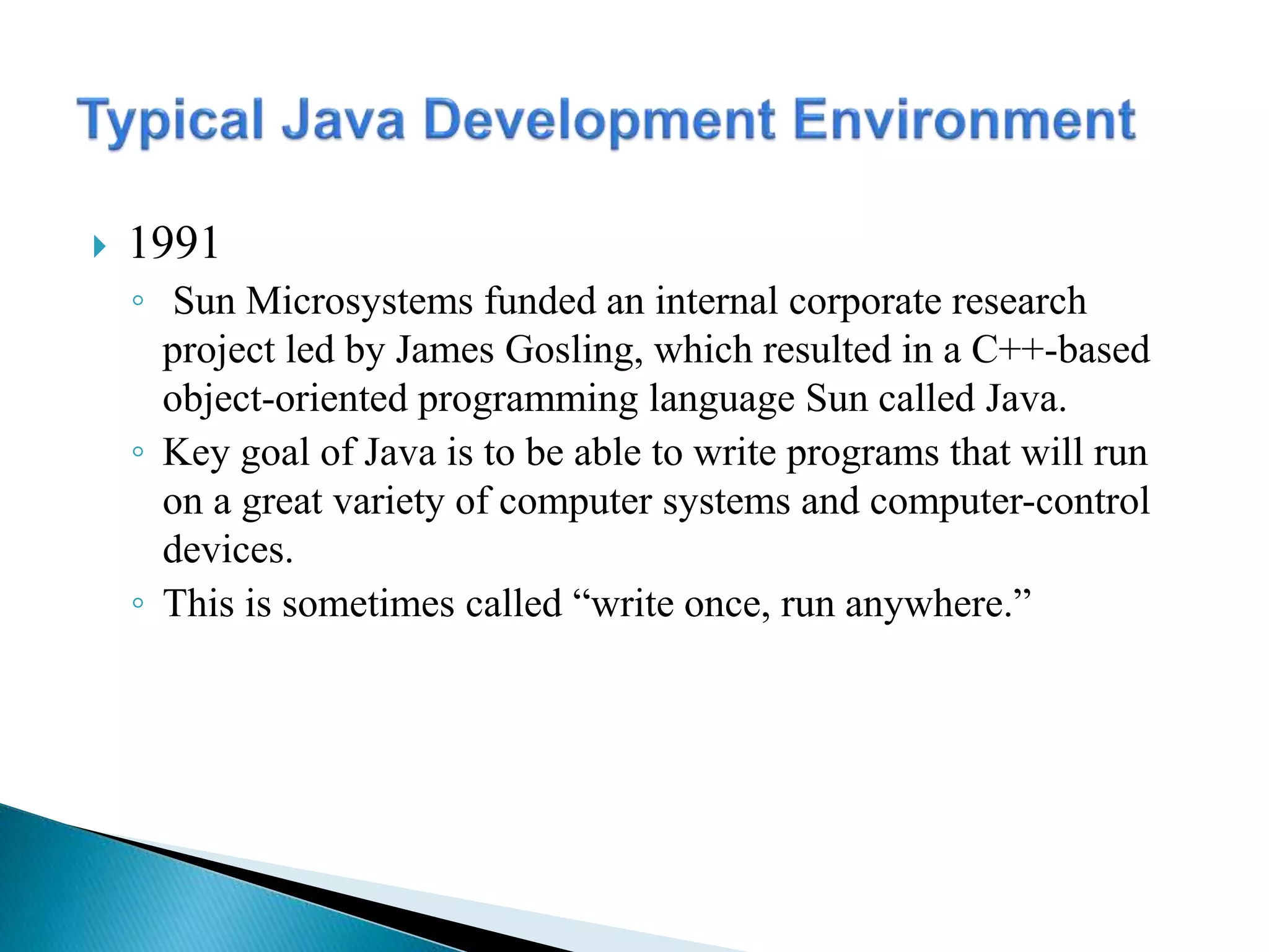  1991
◦ Sun Microsystems funded an internal corporate research
project led by James Gosling, which resulted in a C++-based
object-oriented programming language Sun called Java.
◦ Key goal of Java is to be able to write programs that will run
on a great variety of computer systems and computer-control
devices.
◦ This is sometimes called “write once, run anywhere.”
 