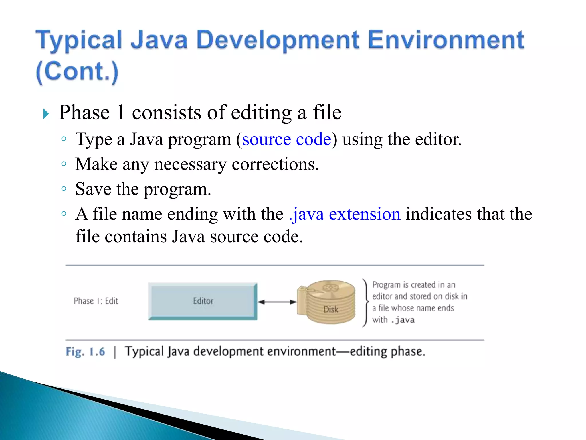  Phase 1 consists of editing a file
◦ Type a Java program (source code) using the editor.
◦ Make any necessary corrections.
◦ Save the program.
◦ A file name ending with the .java extension indicates that the
file contains Java source code.
 