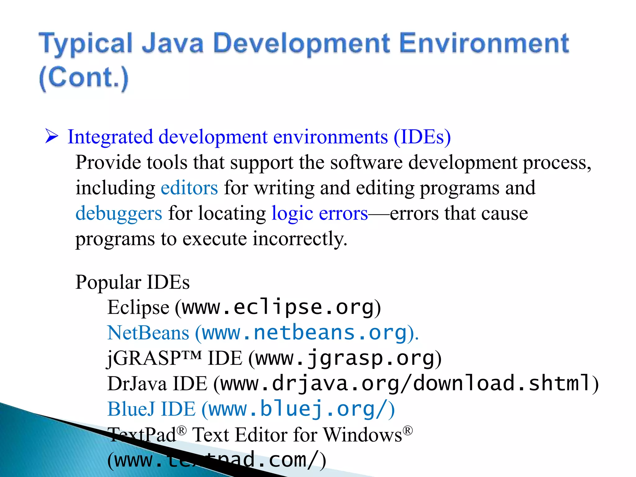  Integrated development environments (IDEs)
Provide tools that support the software development process,
including editors for writing and editing programs and
debuggers for locating logic errors—errors that cause
programs to execute incorrectly.
Popular IDEs
Eclipse (www.eclipse.org)
NetBeans (www.netbeans.org).
jGRASP™ IDE (www.jgrasp.org)
DrJava IDE (www.drjava.org/download.shtml)
BlueJ IDE (www.bluej.org/)
TextPad® Text Editor for Windows®
(www.textpad.com/)
 