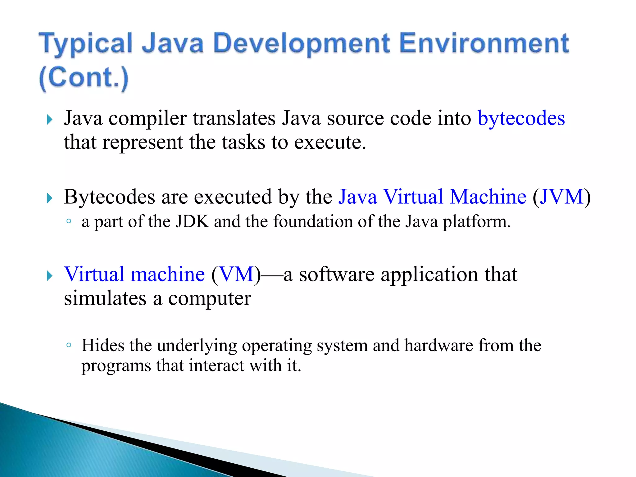  Java compiler translates Java source code into bytecodes
that represent the tasks to execute.
 Bytecodes are executed by the Java Virtual Machine (JVM)
◦ a part of the JDK and the foundation of the Java platform.
 Virtual machine (VM)—a software application that
simulates a computer
◦ Hides the underlying operating system and hardware from the
programs that interact with it.
 