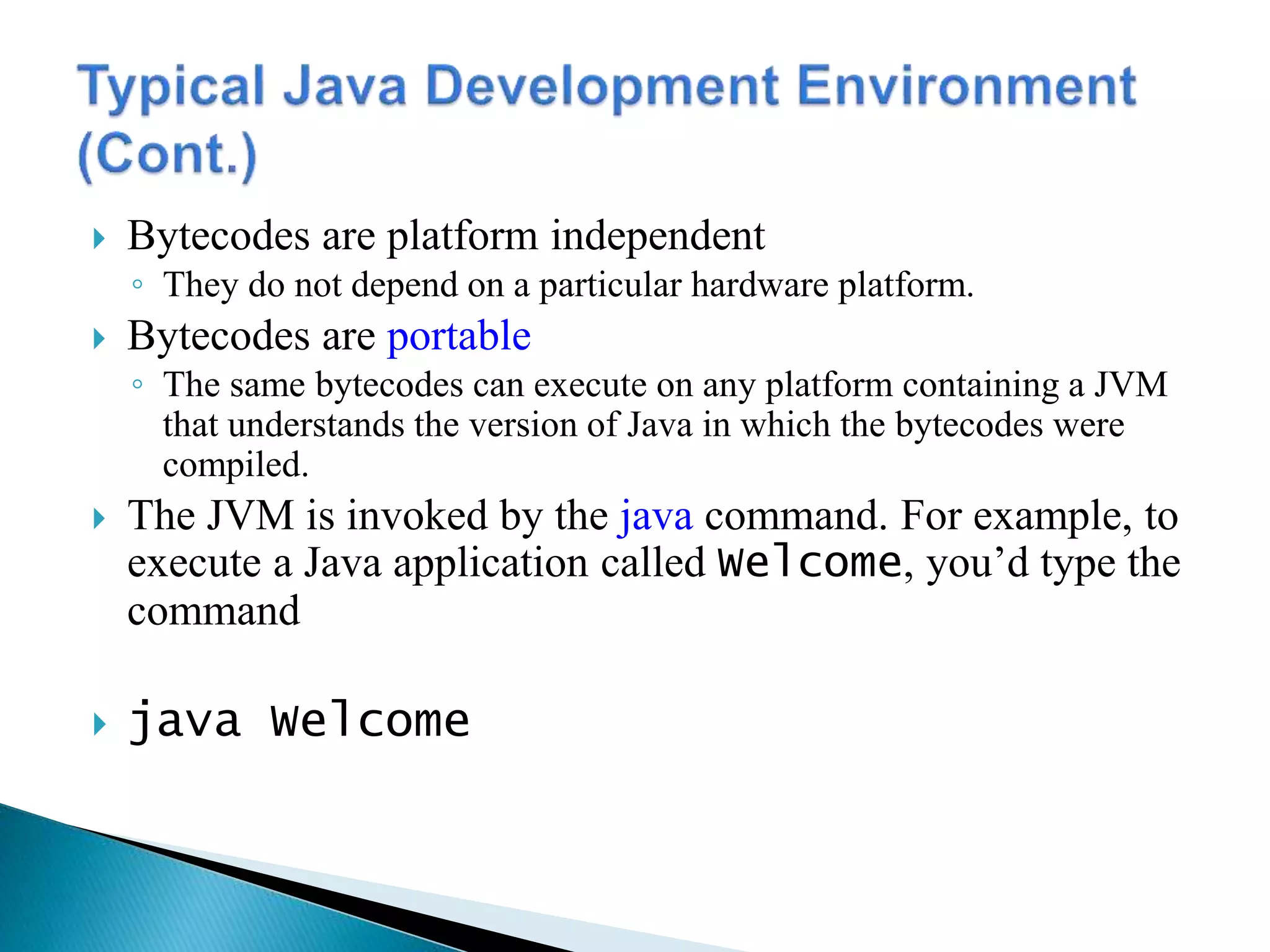  Bytecodes are platform independent
◦ They do not depend on a particular hardware platform.
 Bytecodes are portable
◦ The same bytecodes can execute on any platform containing a JVM
that understands the version of Java in which the bytecodes were
compiled.
 The JVM is invoked by the java command. For example, to
execute a Java application called Welcome, you’d type the
command
 java Welcome
 