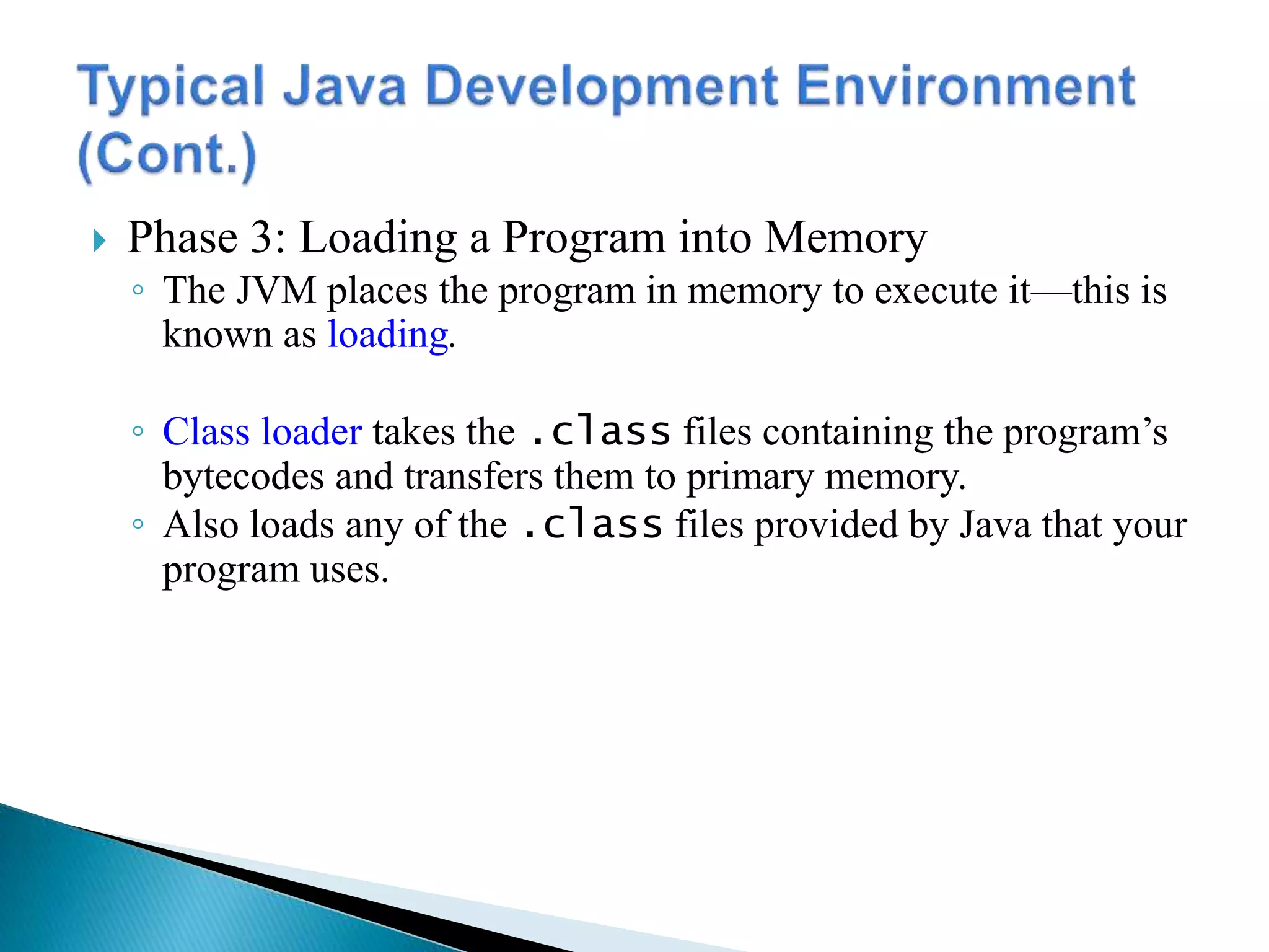 Phase 3: Loading a Program into Memory
◦ The JVM places the program in memory to execute it—this is
known as loading.
◦ Class loader takes the .class files containing the program’s
bytecodes and transfers them to primary memory.
◦ Also loads any of the .class files provided by Java that your
program uses.
 