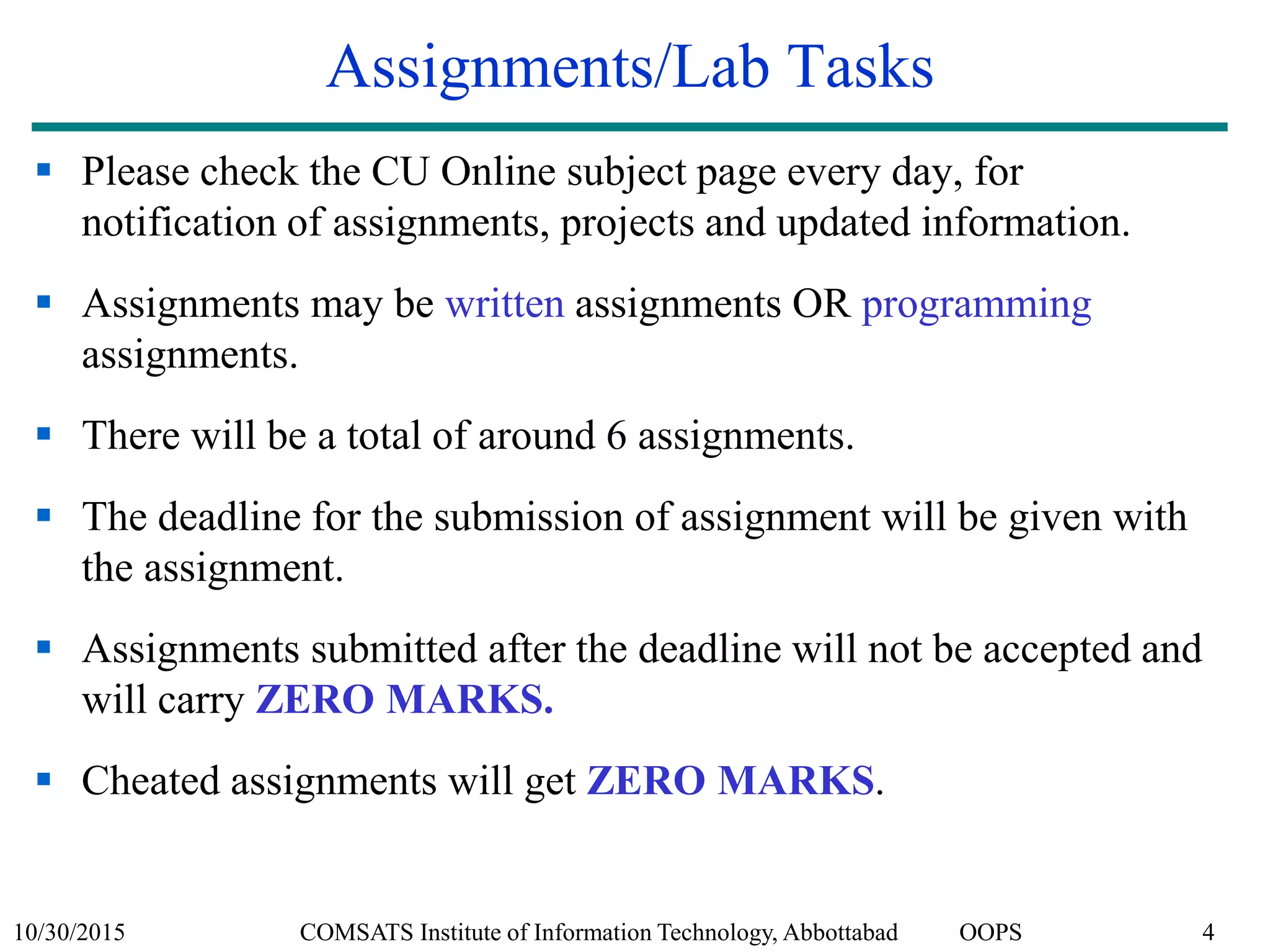 10/30/2015 COMSATS Institute of Information Technology, Abbottabad OOPS 4
Assignments/Lab Tasks
 Please check the CU Online subject page every day, for
notification of assignments, projects and updated information.
 Assignments may be written assignments OR programming
assignments.
 There will be a total of around 6 assignments.
 The deadline for the submission of assignment will be given with
the assignment.
 Assignments submitted after the deadline will not be accepted and
will carry ZERO MARKS.
 Cheated assignments will get ZERO MARKS.
 
