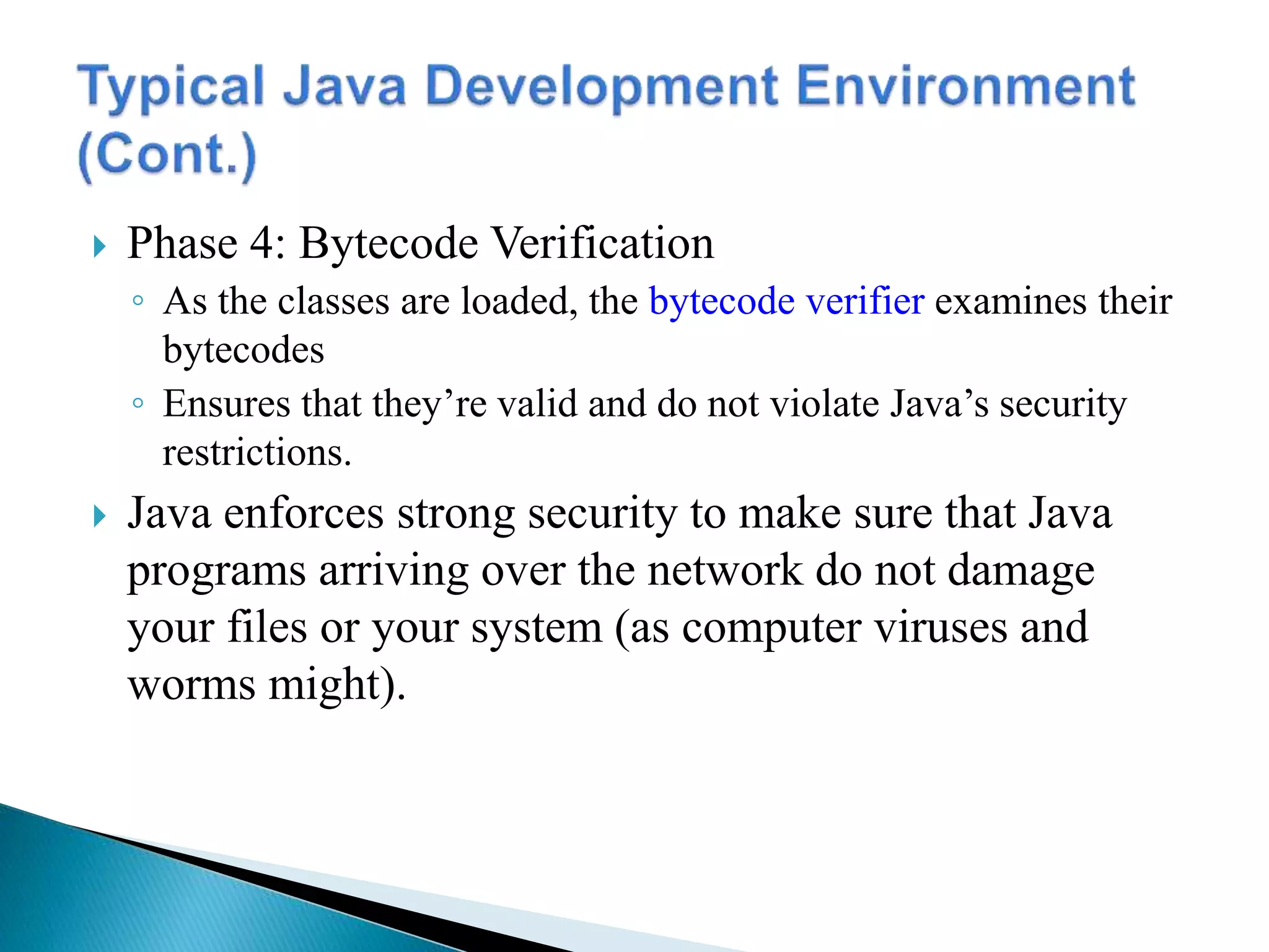  Phase 4: Bytecode Verification
◦ As the classes are loaded, the bytecode verifier examines their
bytecodes
◦ Ensures that they’re valid and do not violate Java’s security
restrictions.
 Java enforces strong security to make sure that Java
programs arriving over the network do not damage
your files or your system (as computer viruses and
worms might).
 
