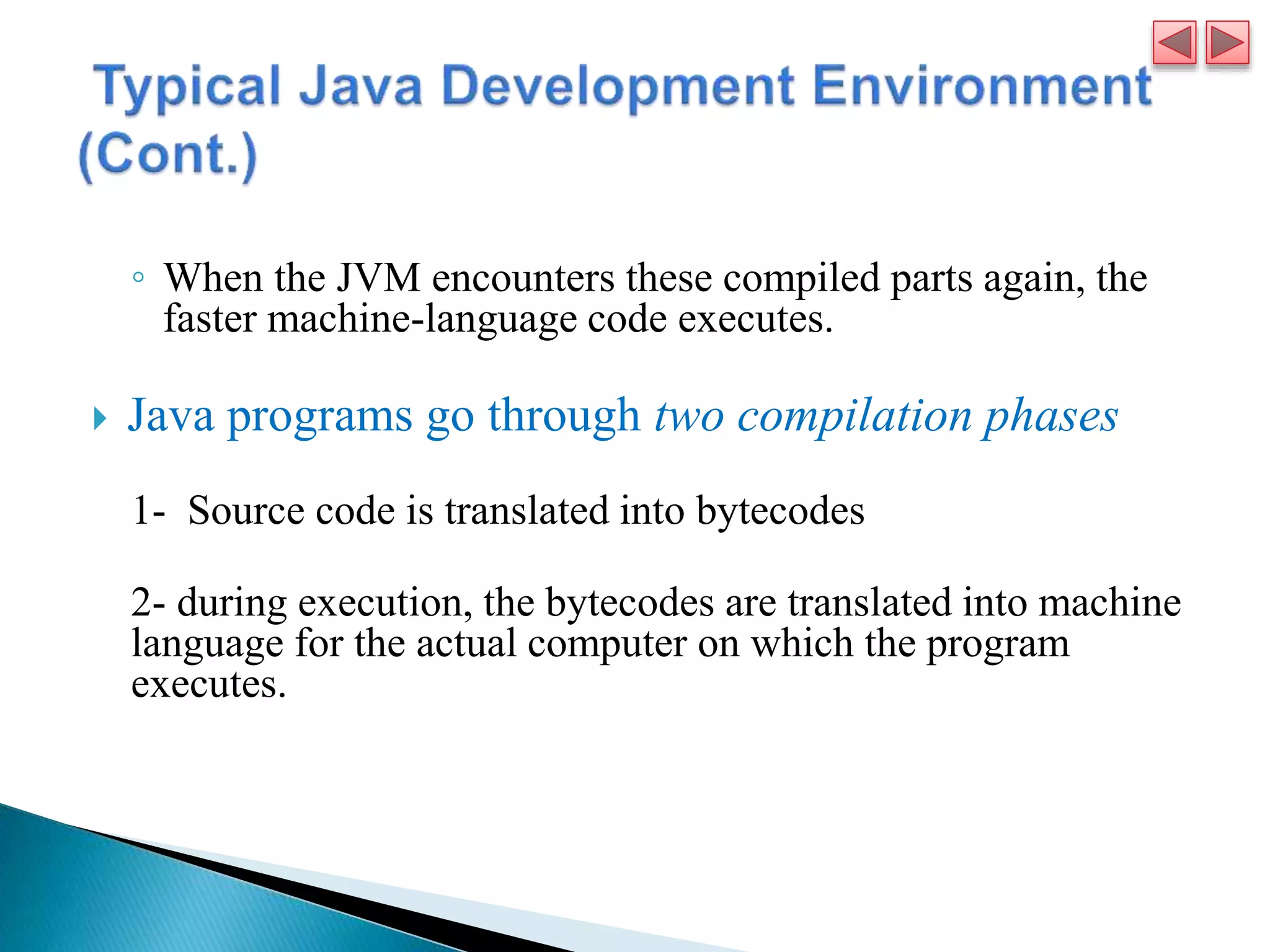 ◦ When the JVM encounters these compiled parts again, the
faster machine-language code executes.
 Java programs go through two compilation phases
1- Source code is translated into bytecodes
2- during execution, the bytecodes are translated into machine
language for the actual computer on which the program
executes.
 