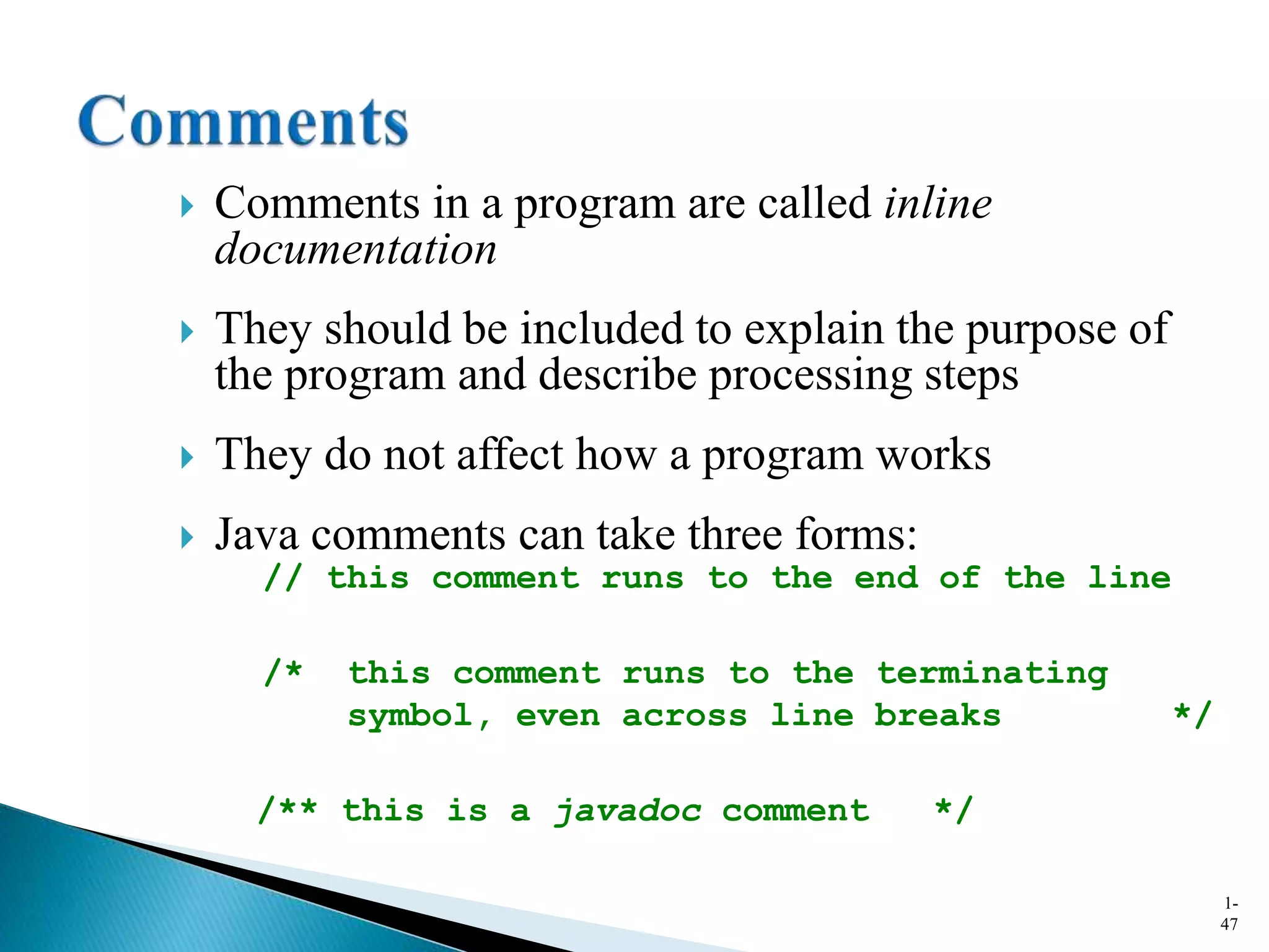  Comments in a program are called inline
documentation
 They should be included to explain the purpose of
the program and describe processing steps
 They do not affect how a program works
 Java comments can take three forms:
1-
47
// this comment runs to the end of the line
/* this comment runs to the terminating
symbol, even across line breaks */
/** this is a javadoc comment */
 