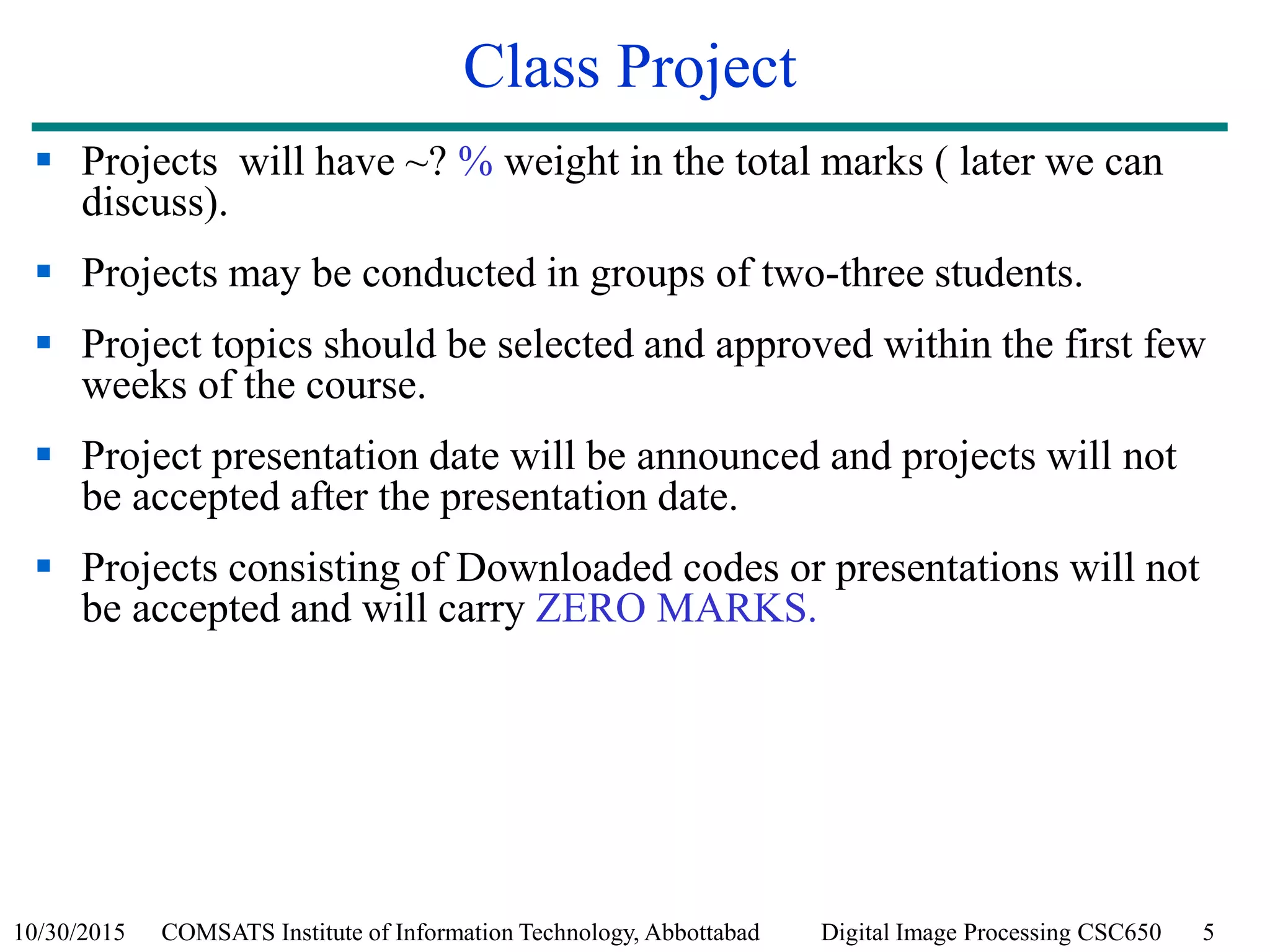 10/30/2015 COMSATS Institute of Information Technology, Abbottabad Digital Image Processing CSC650 5
Class Project
 Projects will have ~? % weight in the total marks ( later we can
discuss).
 Projects may be conducted in groups of two-three students.
 Project topics should be selected and approved within the first few
weeks of the course.
 Project presentation date will be announced and projects will not
be accepted after the presentation date.
 Projects consisting of Downloaded codes or presentations will not
be accepted and will carry ZERO MARKS.
 