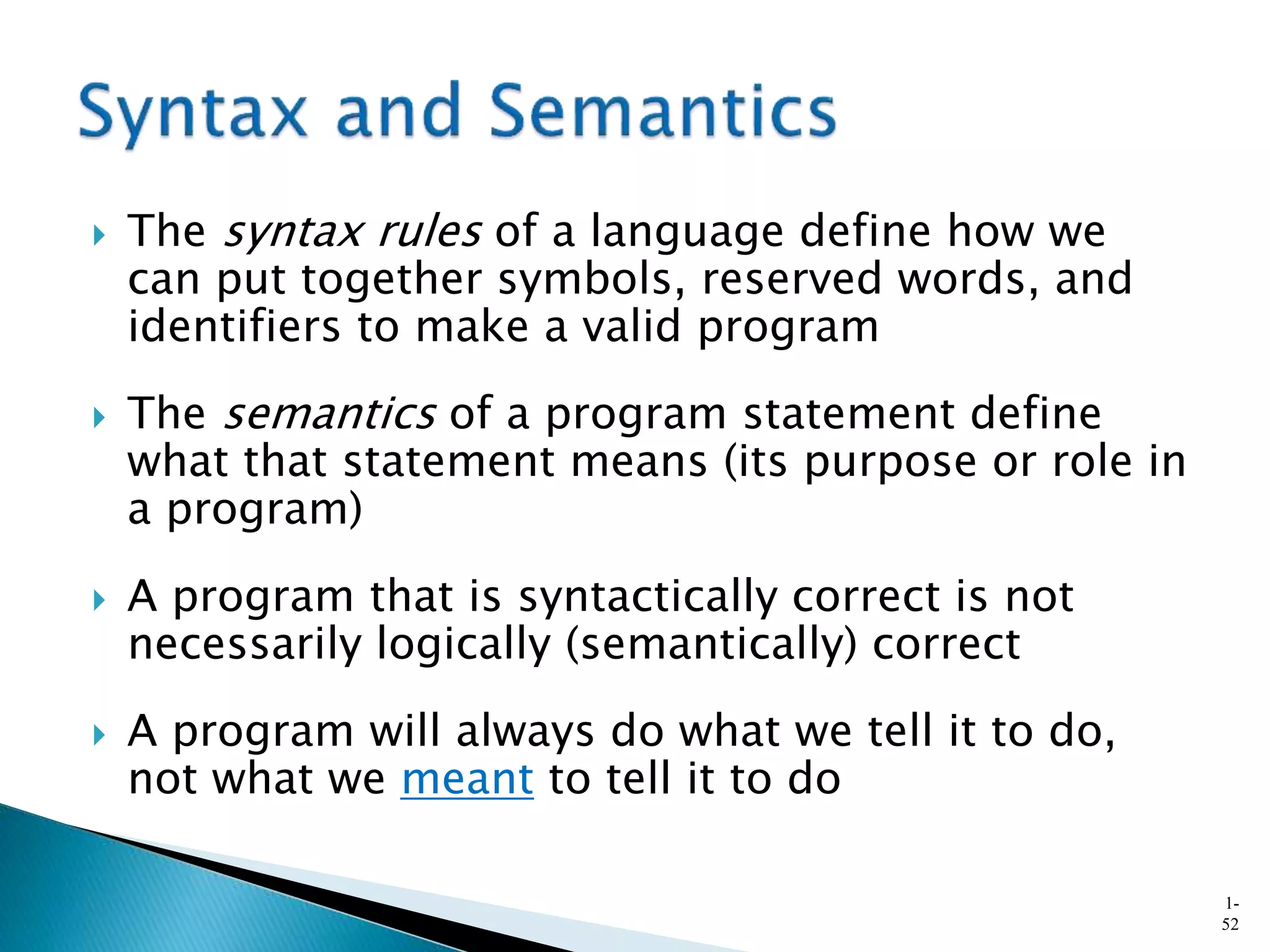  The syntax rules of a language define how we
can put together symbols, reserved words, and
identifiers to make a valid program
 The semantics of a program statement define
what that statement means (its purpose or role in
a program)
 A program that is syntactically correct is not
necessarily logically (semantically) correct
 A program will always do what we tell it to do,
not what we meant to tell it to do
1-
52
 