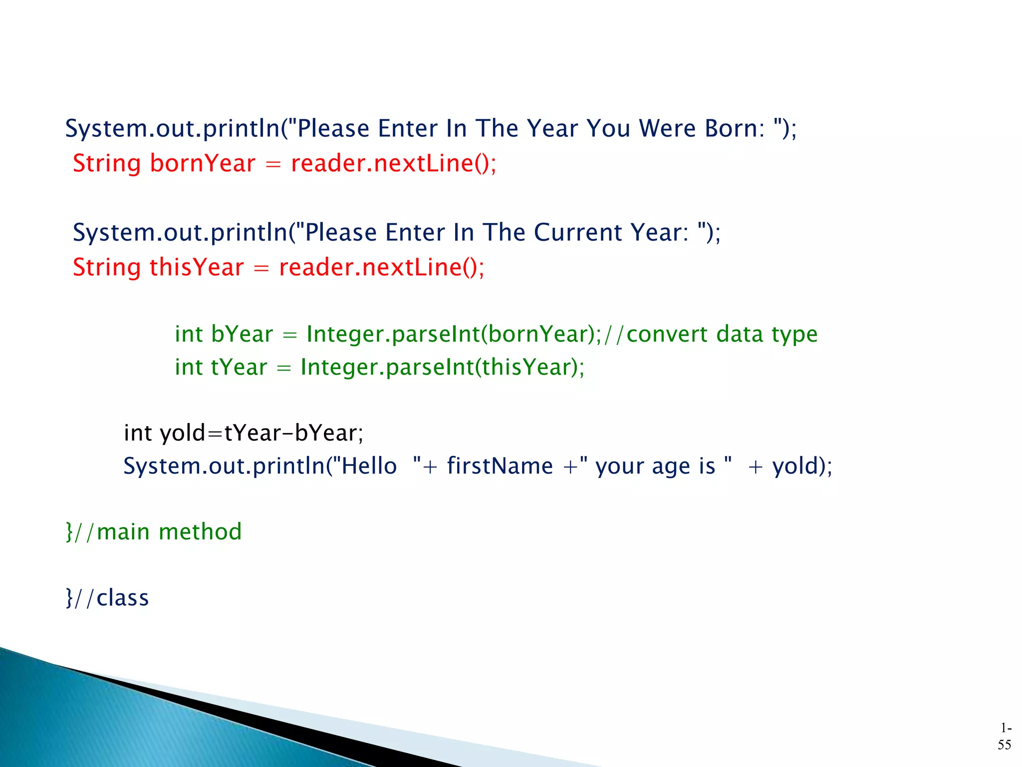 System.out.println("Please Enter In The Year You Were Born: ");
String bornYear = reader.nextLine();
System.out.println("Please Enter In The Current Year: ");
String thisYear = reader.nextLine();
int bYear = Integer.parseInt(bornYear);//convert data type
int tYear = Integer.parseInt(thisYear);
int yold=tYear-bYear;
System.out.println("Hello "+ firstName +" your age is " + yold);
}//main method
}//class
1-
55
 