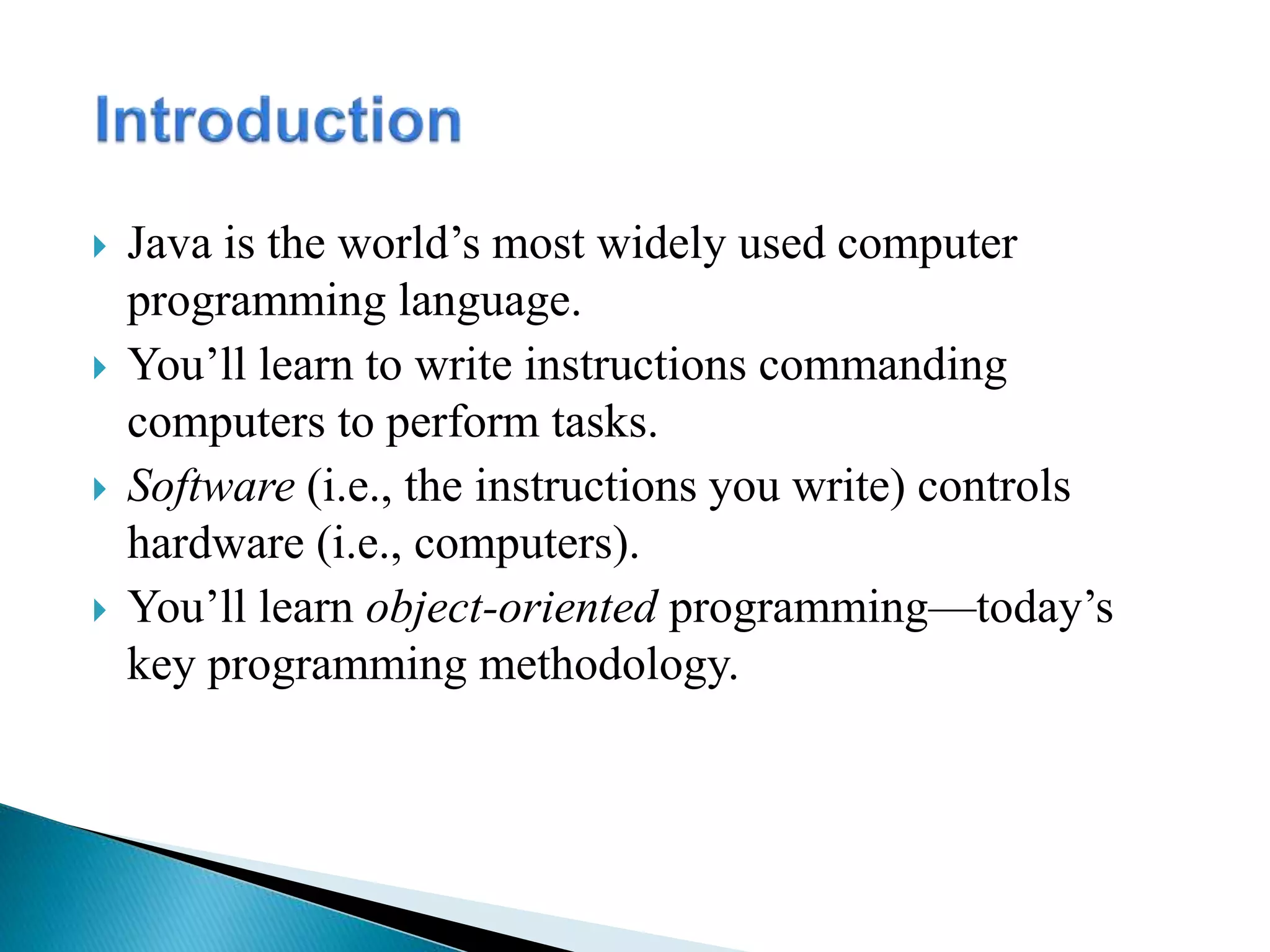  Java is the world’s most widely used computer
programming language.
 You’ll learn to write instructions commanding
computers to perform tasks.
 Software (i.e., the instructions you write) controls
hardware (i.e., computers).
 You’ll learn object-oriented programming—today’s
key programming methodology.
 