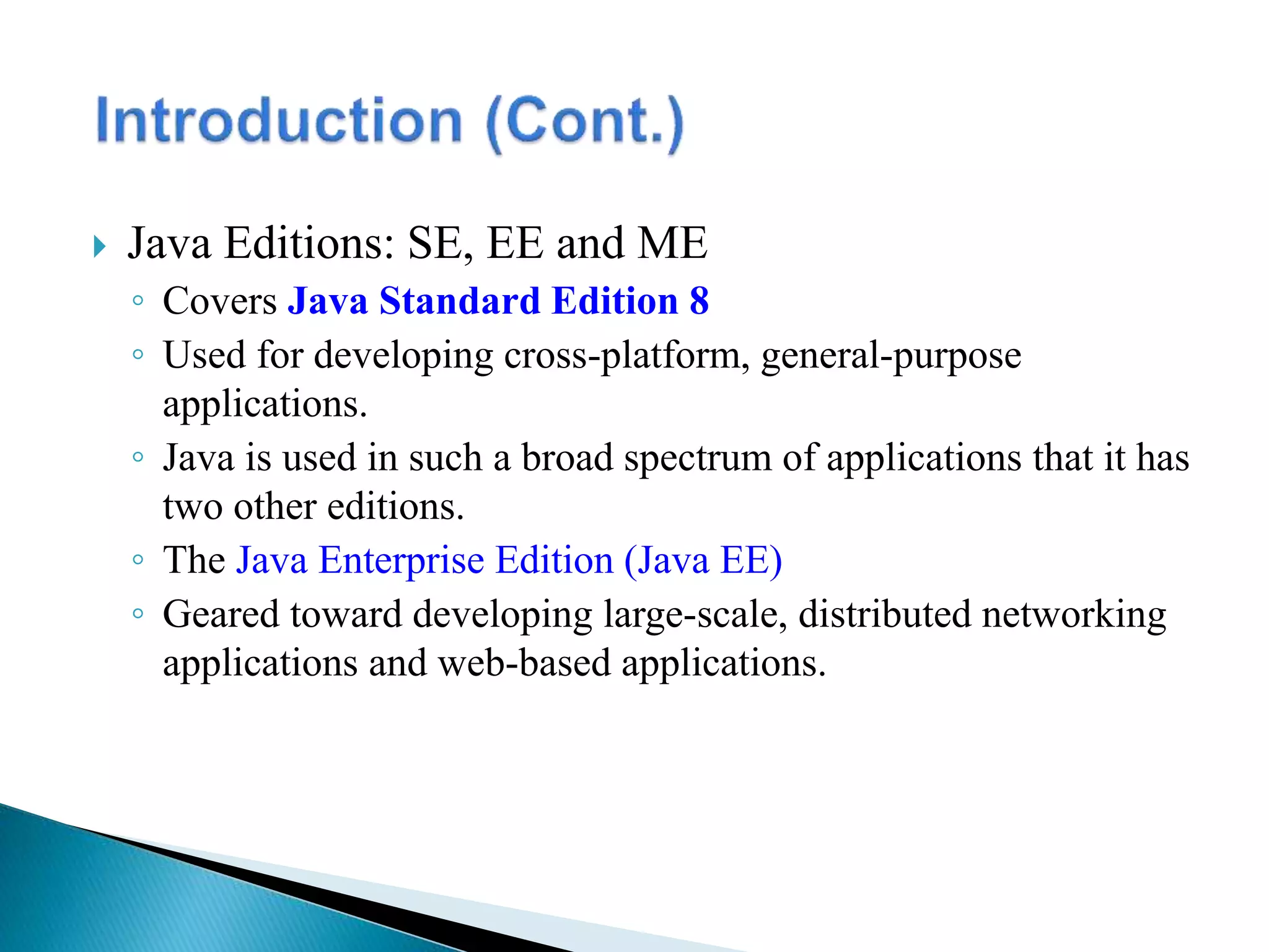 Java Editions: SE, EE and ME
◦ Covers Java Standard Edition 8
◦ Used for developing cross-platform, general-purpose
applications.
◦ Java is used in such a broad spectrum of applications that it has
two other editions.
◦ The Java Enterprise Edition (Java EE)
◦ Geared toward developing large-scale, distributed networking
applications and web-based applications.
 