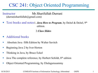 10/30/2015 COMSATS Institute of Information Technology, Abbottabad OOPS 1
CSC 241: Object Oriented Programming
Instructor Mr.Sharifullah Durrani
(durranisharifullah@gmail.com)
 Text books and notes1. Java How to Program, by Deitel & Deitel, 9th
edition.
2.Class Slides
 Additional books
 Absolute Java fifth Edition by Walter Savitch
 Beginning Java 2 by Ivor Horton
 Thinking in Java, by Bruce Eckel
 Java The complete reference, by Herbert Schildt, 8th edition
 Object Oriented Programming, by Ebalagurusammy
 