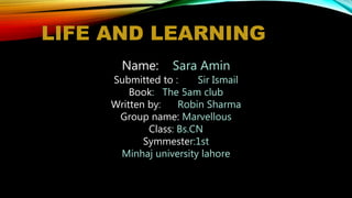 LIFE AND LEARNING
Name: Sara Amin
Submitted to : Sir Ismail
Book: The 5am club
Written by: Robin Sharma
Group name: Marvellous
Class: Bs.CN
Symmester:1st
Minhaj university lahore
 