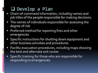  Develop a Plan
 Chain-of-command information, including names and
job titles of the people responsible for making decisions.
 The names of individuals responsible for assessing the
degree of risk
 Preferred method for reporting fires and other
emergencies
 Specific instructions for shutting down equipment and
other business activities and procedures
 Facility evacuation procedures, including maps showing
the best and alternate exit routes
 Specific training for those who are responsible for
responding to emergencies.
 