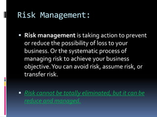 Risk Management:
 Risk management is taking action to prevent
or reduce the possibility of loss to your
business. Or the systematic process of
managing risk to achieve your business
objective.You can avoid risk, assume risk, or
transfer risk.
 Risk cannot be totally eliminated, but it can be
reduce and managed.
 