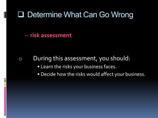  Determine What Can Go Wrong
– risk assessment
• looking at all aspects of your business and
determining the risks you face
o During this assessment, you should:
• Learn the risks your business faces.
• Decide how the risks would affect your business.
 
