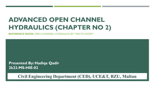 ADVANCED OPEN CHANNEL
HYDRAULICS (CHAPTER NO 2)
REFERENCE BOOK:OPEN CHANNEL HYDRAULICS BY “VENTE CHOW”
Presented By: Hadiqa Qadir
2k22-MS-HIE-02
Civil Engineering Department (CED), UCE&T, BZU, Multan 1
 