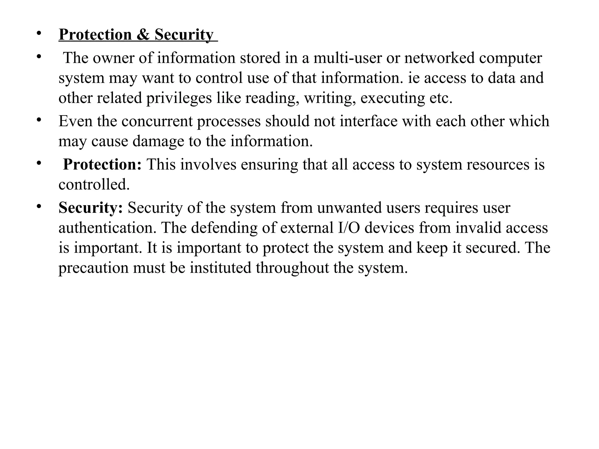 • Protection & Security
• The owner of information stored in a multi-user or networked computer
system may want to control use of that information. ie access to data and
other related privileges like reading, writing, executing etc.
• Even the concurrent processes should not interface with each other which
may cause damage to the information.
• Protection: This involves ensuring that all access to system resources is
controlled.
• Security: Security of the system from unwanted users requires user
authentication. The defending of external I/O devices from invalid access
is important. It is important to protect the system and keep it secured. The
precaution must be instituted throughout the system.
 