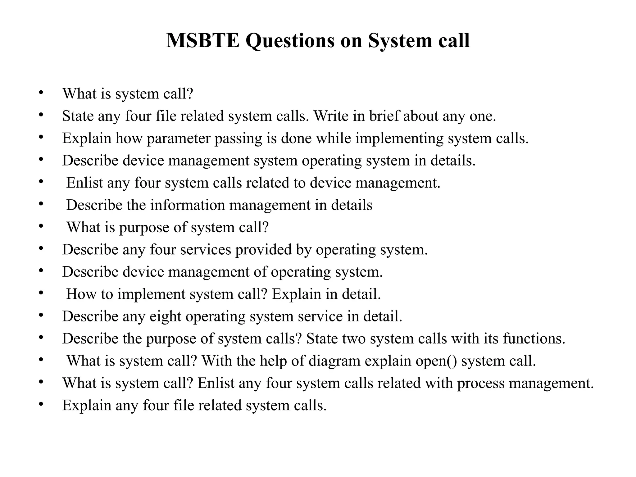 MSBTE Questions on System call
• What is system call?
• State any four file related system calls. Write in brief about any one.
• Explain how parameter passing is done while implementing system calls.
• Describe device management system operating system in details.
• Enlist any four system calls related to device management.
• Describe the information management in details
• What is purpose of system call?
• Describe any four services provided by operating system.
• Describe device management of operating system.
• How to implement system call? Explain in detail.
• Describe any eight operating system service in detail.
• Describe the purpose of system calls? State two system calls with its functions.
• What is system call? With the help of diagram explain open() system call.
• What is system call? Enlist any four system calls related with process management.
• Explain any four file related system calls.
 