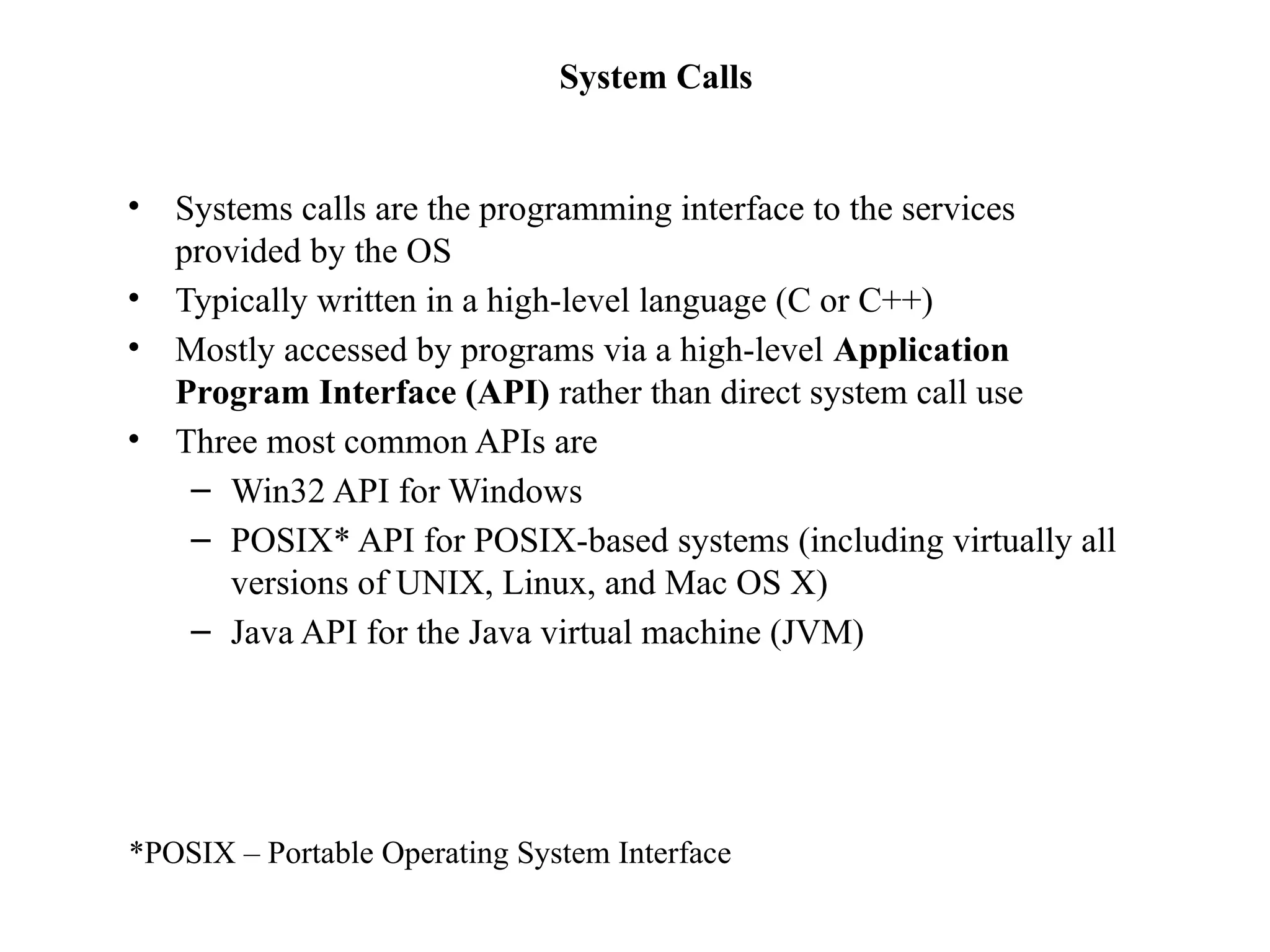 System Calls
• Systems calls are the programming interface to the services
provided by the OS
• Typically written in a high-level language (C or C++)
• Mostly accessed by programs via a high-level Application
Program Interface (API) rather than direct system call use
• Three most common APIs are
– Win32 API for Windows
– POSIX* API for POSIX-based systems (including virtually all
versions of UNIX, Linux, and Mac OS X)
– Java API for the Java virtual machine (JVM)
*POSIX – Portable Operating System Interface
 