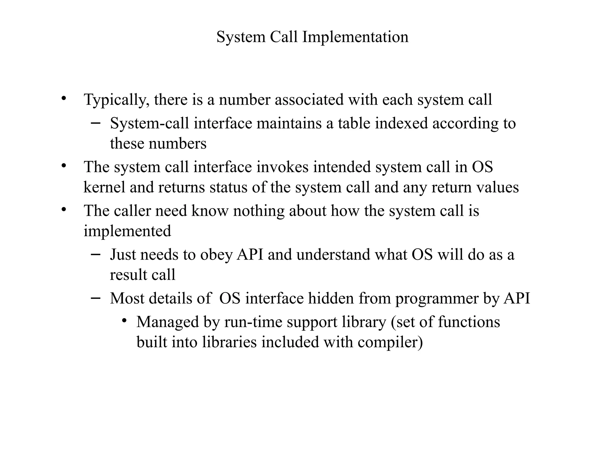 System Call Implementation
• Typically, there is a number associated with each system call
– System-call interface maintains a table indexed according to
these numbers
• The system call interface invokes intended system call in OS
kernel and returns status of the system call and any return values
• The caller need know nothing about how the system call is
implemented
– Just needs to obey API and understand what OS will do as a
result call
– Most details of OS interface hidden from programmer by API
• Managed by run-time support library (set of functions
built into libraries included with compiler)
 